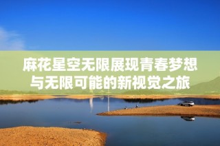 麻花星空无限展现青春梦想与无限可能的新视觉之旅