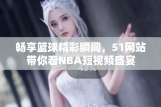 畅享篮球精彩瞬间，51网站带你看NBA短视频盛宴