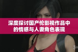 深度探讨国产伦影视作品中的情感与人妻角色表现
