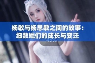 杨敏与杨思敏之间的故事：细数她们的成长与变迁