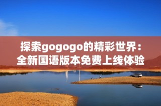 探索gogogo的精彩世界：全新国语版本免费上线体验