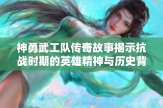 神勇武工队传奇故事揭示抗战时期的英雄精神与历史背景