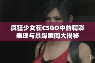 疯狂少女在CSGO中的精彩表现与暴躁瞬间大揭秘