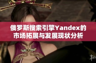 俄罗斯搜索引擎Yandex的市场拓展与发展现状分析