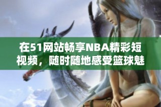 在51网站畅享NBA精彩短视频，随时随地感受篮球魅力