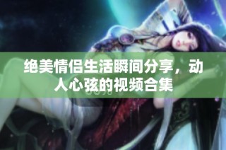 绝美情侣生活瞬间分享，动人心弦的视频合集