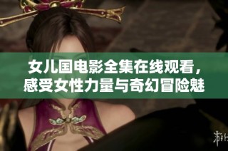 女儿国电影全集在线观看，感受女性力量与奇幻冒险魅力