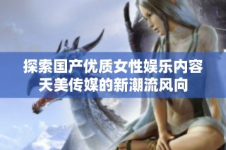 探索国产优质女性娱乐内容天美传媒的新潮流风向