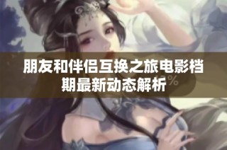 朋友和伴侣互换之旅电影档期最新动态解析