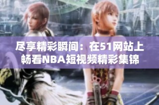 尽享精彩瞬间：在51网站上畅看NBA短视频精彩集锦