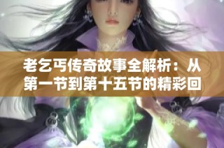 老乞丐传奇故事全解析：从第一节到第十五节的精彩回顾