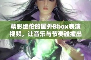 精彩绝伦的国外Bbox表演视频，让音乐与节奏碰撞出火花