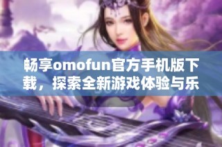 畅享omofun官方手机版下载，探索全新游戏体验与乐趣