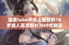 探索tube平台上最新的18岁成人高清影片与69式精彩内容