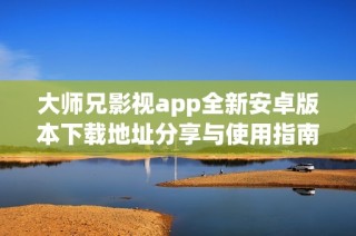 大师兄影视app全新安卓版本下载地址分享与使用指南
