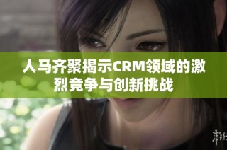 人马齐聚揭示CRM领域的激烈竞争与创新挑战