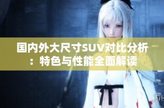 国内外大尺寸SUV对比分析：特色与性能全面解读