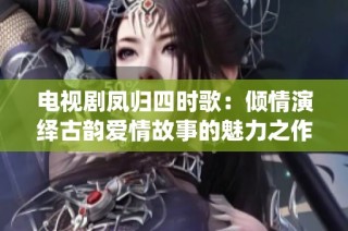 电视剧凤归四时歌：倾情演绎古韵爱情故事的魅力之作