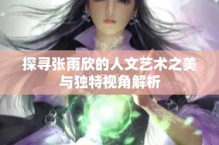 探寻张雨欣的人文艺术之美与独特视角解析