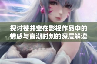 探讨苍井空在影视作品中的情感与高潮时刻的深层解读
