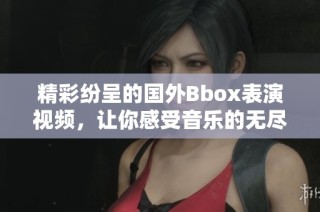 精彩纷呈的国外Bbox表演视频，让你感受音乐的无尽魅力