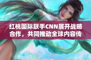 红桃国际联手CNN展开战略合作，共同推动全球内容传播