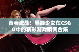 青春激战！暴躁少女在CSGO中的精彩游戏瞬间合集