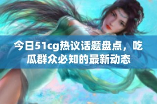 今日51cg热议话题盘点，吃瓜群众必知的最新动态