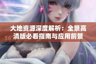 大地资源深度解析：全景高清版必看指南与应用前景