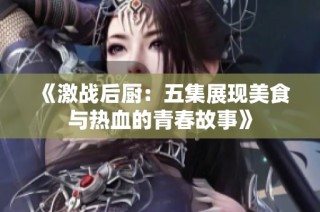 《激战后厨：五集展现美食与热血的青春故事》