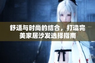 舒适与时尚的结合，打造完美家居沙发选择指南