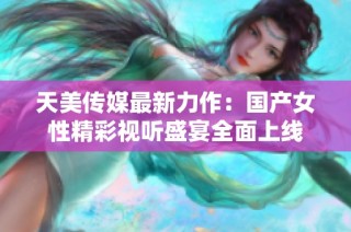 天美传媒最新力作：国产女性精彩视听盛宴全面上线