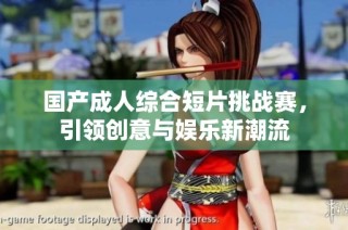 国产成人综合短片挑战赛，引领创意与娱乐新潮流