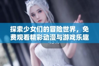 探索少女们的冒险世界，免费观看精彩动漫与游戏乐趣