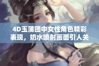 4D玉蒲团中女性角色精彩表现，奶水喷射画面引人关注