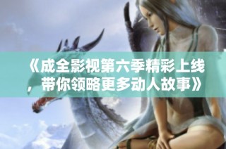《成全影视第六季精彩上线，带你领略更多动人故事》
