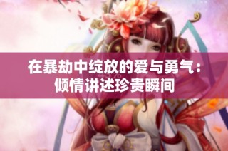 在暴劫中绽放的爱与勇气：倾情讲述珍贵瞬间
