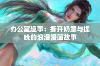 办公室趣事：撕开奶罩与揉吮的浪漫漫画故事