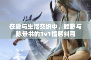 在爱与生活交织中，顾野与陈景书的1v1情感纠葛