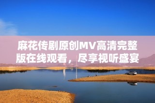 麻花传剧原创MV高清完整版在线观看，尽享视听盛宴