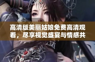 高清版美丽姑娘免费高清观看，尽享视觉盛宴与情感共鸣