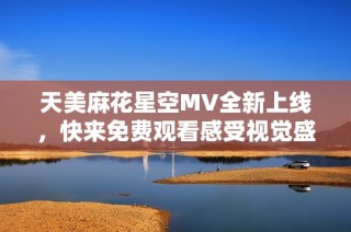 天美麻花星空MV全新上线，快来免费观看感受视觉盛宴