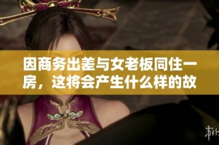 因商务出差与女老板同住一房，这将会产生什么样的故事