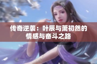 传奇逆袭：叶辰与萧初然的情感与奋斗之路