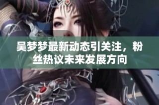 吴梦梦最新动态引关注，粉丝热议未来发展方向