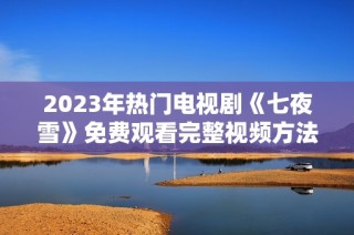 2023年热门电视剧《七夜雪》免费观看完整视频方法解析