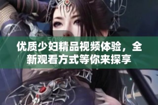 优质少妇精品视频体验，全新观看方式等你来探享