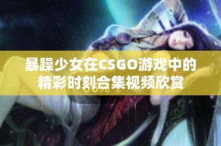 暴躁少女在CSGO游戏中的精彩时刻合集视频欣赏