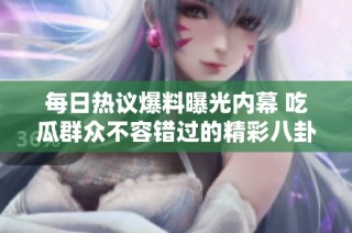 每日热议爆料曝光内幕 吃瓜群众不容错过的精彩八卦