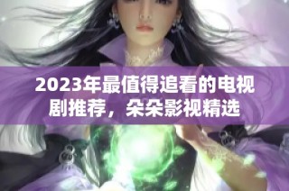 2023年最值得追看的电视剧推荐，朵朵影视精选